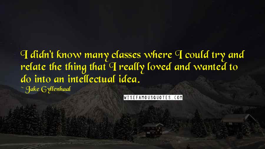 Jake Gyllenhaal Quotes: I didn't know many classes where I could try and relate the thing that I really loved and wanted to do into an intellectual idea.