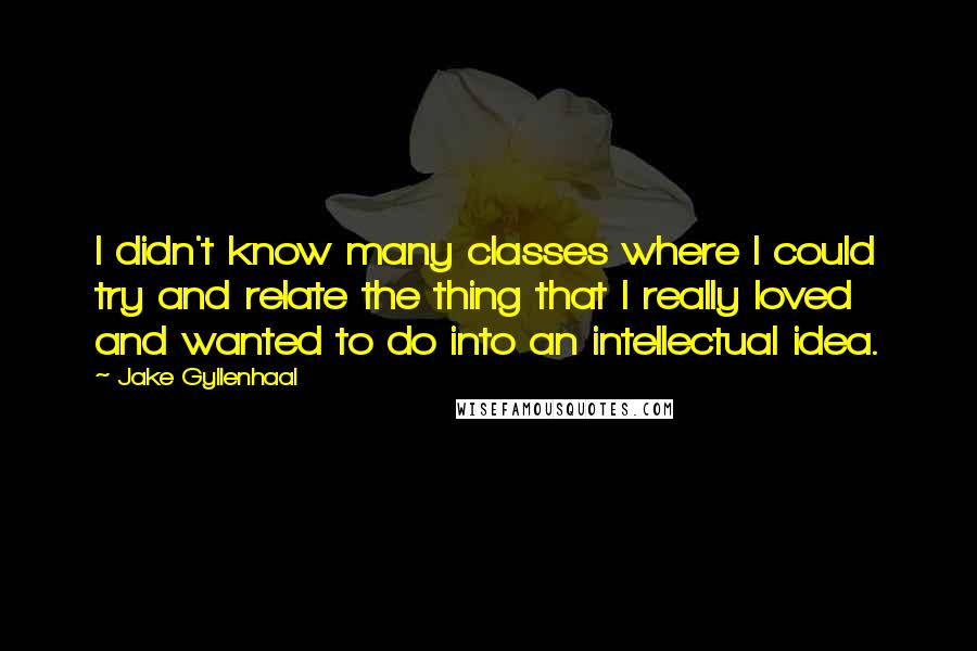 Jake Gyllenhaal Quotes: I didn't know many classes where I could try and relate the thing that I really loved and wanted to do into an intellectual idea.