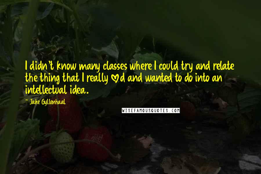 Jake Gyllenhaal Quotes: I didn't know many classes where I could try and relate the thing that I really loved and wanted to do into an intellectual idea.