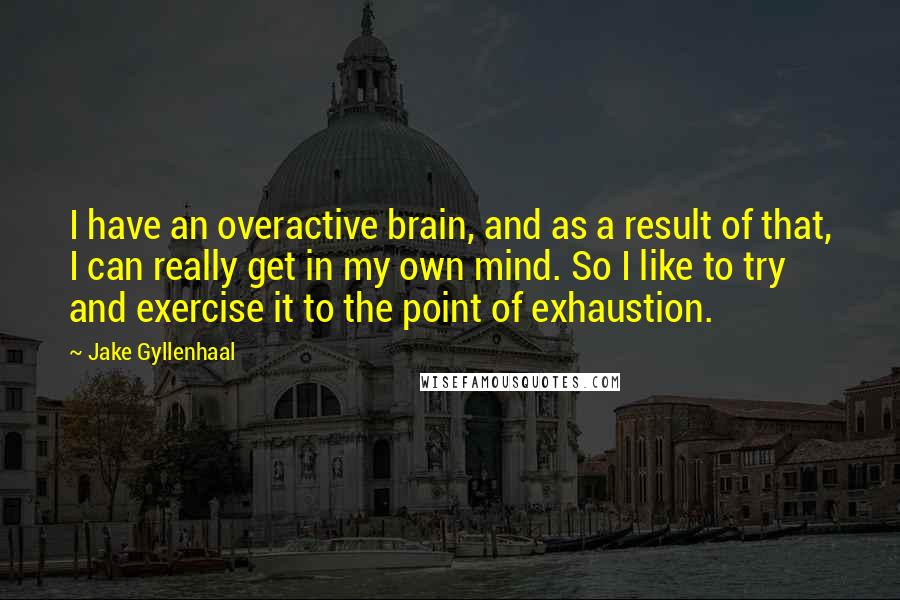 Jake Gyllenhaal Quotes: I have an overactive brain, and as a result of that, I can really get in my own mind. So I like to try and exercise it to the point of exhaustion.