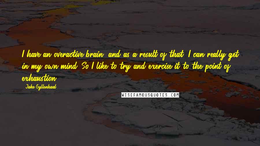 Jake Gyllenhaal Quotes: I have an overactive brain, and as a result of that, I can really get in my own mind. So I like to try and exercise it to the point of exhaustion.