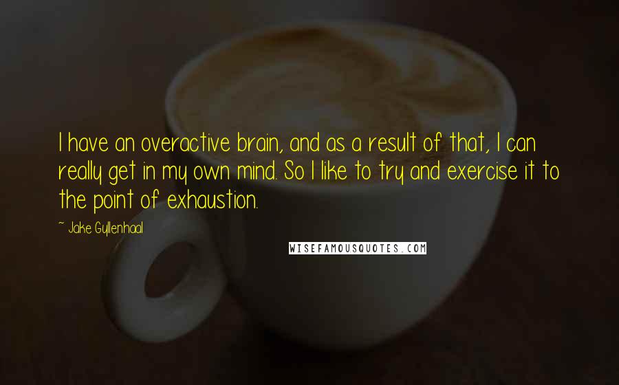 Jake Gyllenhaal Quotes: I have an overactive brain, and as a result of that, I can really get in my own mind. So I like to try and exercise it to the point of exhaustion.