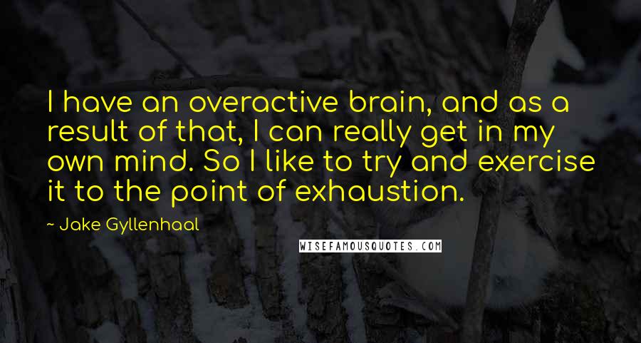 Jake Gyllenhaal Quotes: I have an overactive brain, and as a result of that, I can really get in my own mind. So I like to try and exercise it to the point of exhaustion.