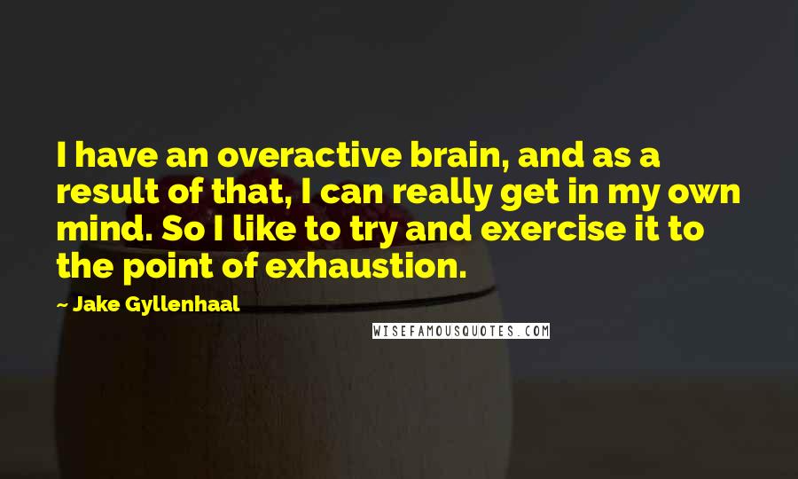Jake Gyllenhaal Quotes: I have an overactive brain, and as a result of that, I can really get in my own mind. So I like to try and exercise it to the point of exhaustion.