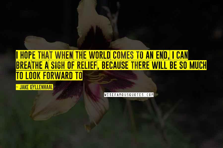 Jake Gyllenhaal Quotes: I hope that when the world comes to an end, I can breathe a sigh of relief, because there will be so much to look forward to