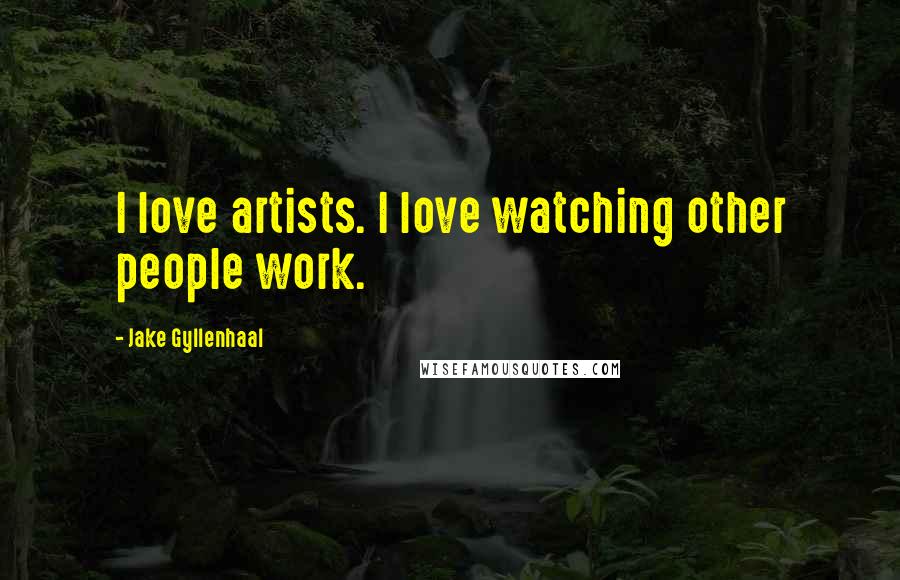 Jake Gyllenhaal Quotes: I love artists. I love watching other people work.