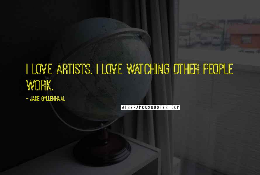 Jake Gyllenhaal Quotes: I love artists. I love watching other people work.