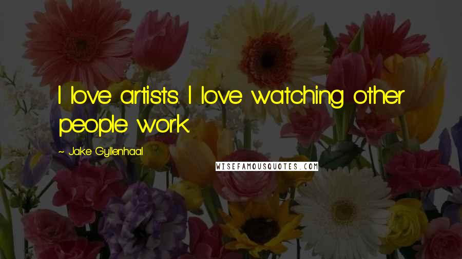 Jake Gyllenhaal Quotes: I love artists. I love watching other people work.