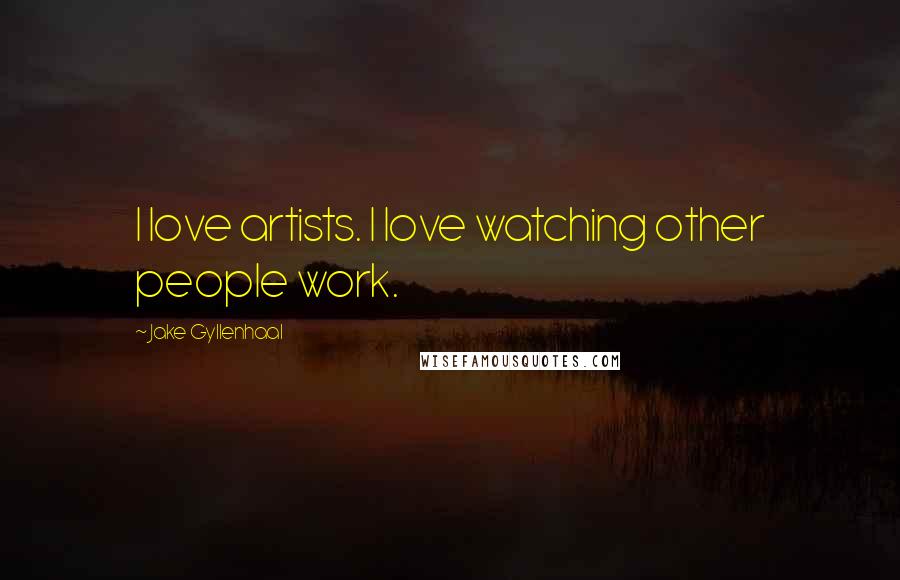 Jake Gyllenhaal Quotes: I love artists. I love watching other people work.