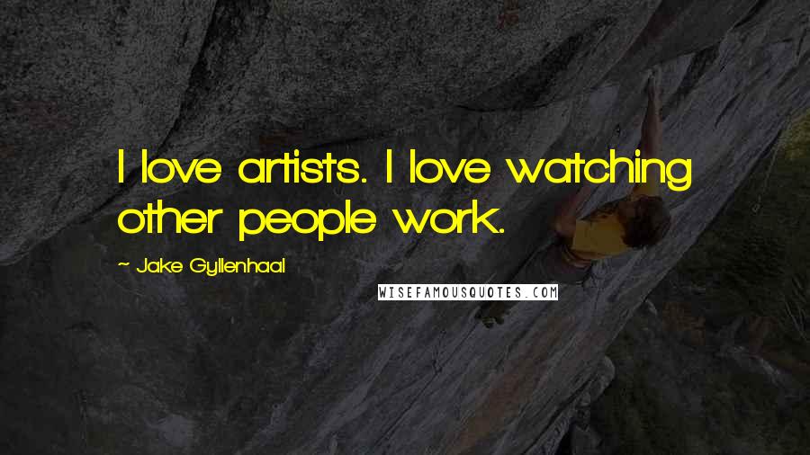 Jake Gyllenhaal Quotes: I love artists. I love watching other people work.