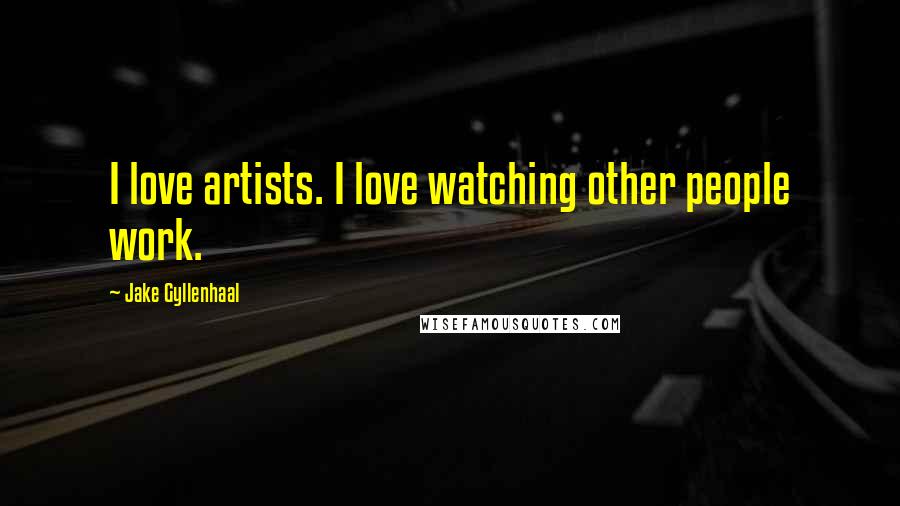 Jake Gyllenhaal Quotes: I love artists. I love watching other people work.