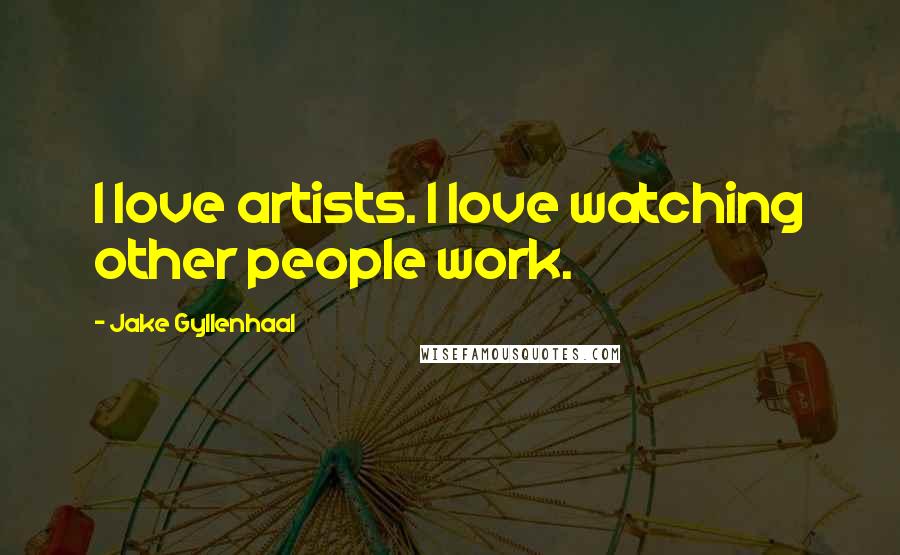 Jake Gyllenhaal Quotes: I love artists. I love watching other people work.