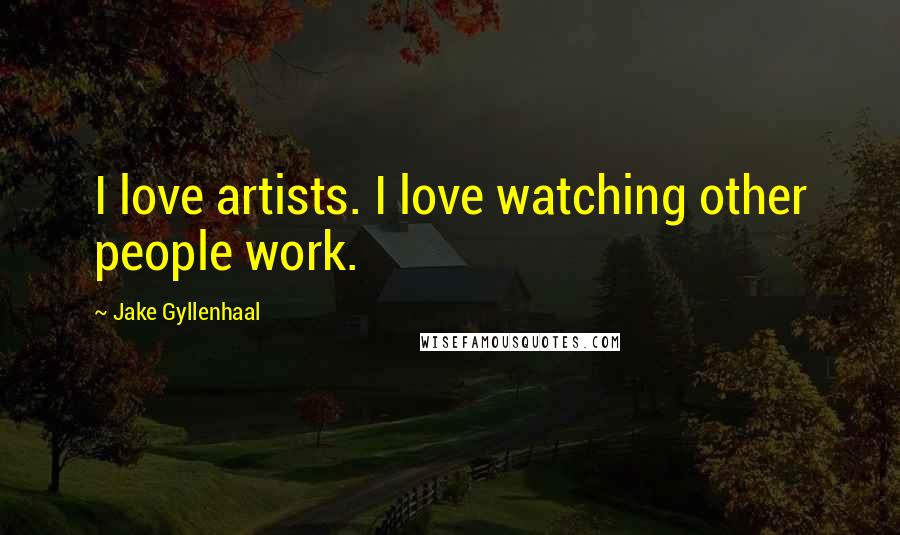 Jake Gyllenhaal Quotes: I love artists. I love watching other people work.