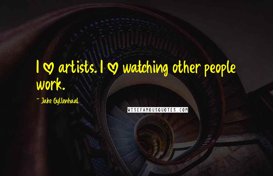 Jake Gyllenhaal Quotes: I love artists. I love watching other people work.