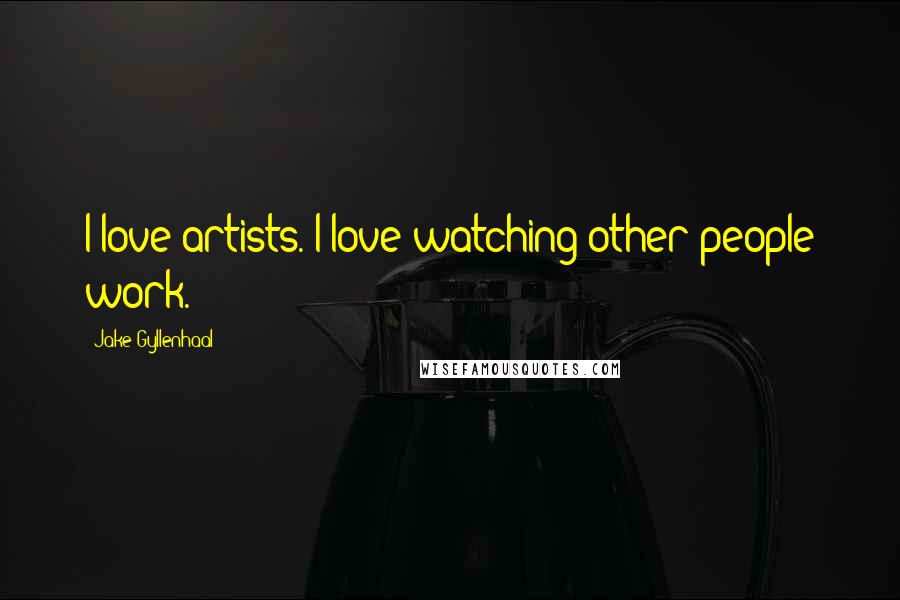 Jake Gyllenhaal Quotes: I love artists. I love watching other people work.