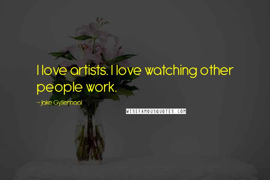 Jake Gyllenhaal Quotes: I love artists. I love watching other people work.