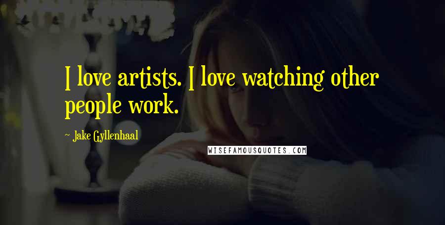 Jake Gyllenhaal Quotes: I love artists. I love watching other people work.