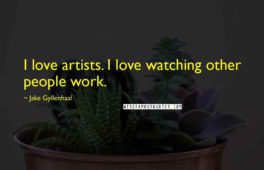 Jake Gyllenhaal Quotes: I love artists. I love watching other people work.