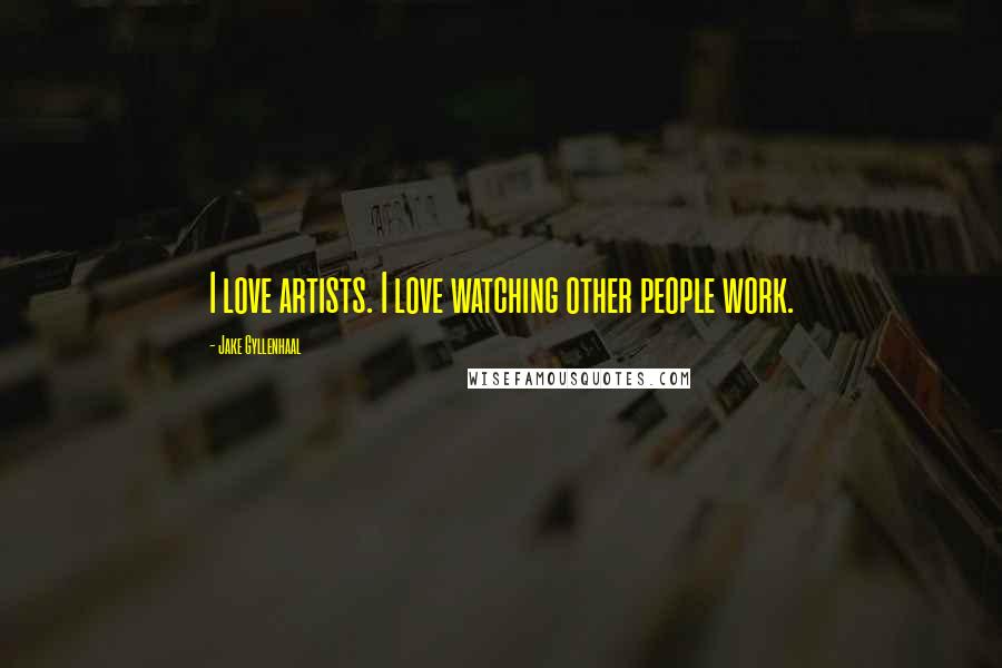 Jake Gyllenhaal Quotes: I love artists. I love watching other people work.