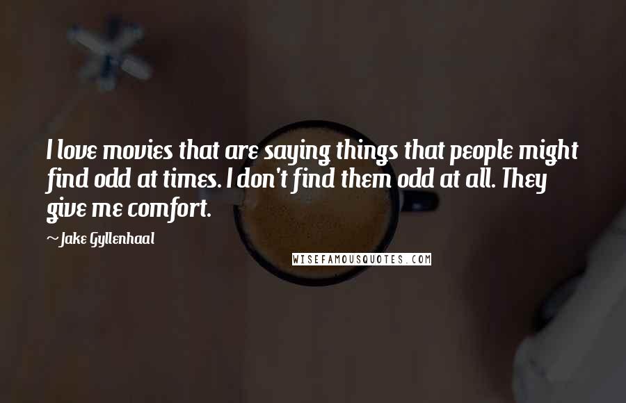 Jake Gyllenhaal Quotes: I love movies that are saying things that people might find odd at times. I don't find them odd at all. They give me comfort.