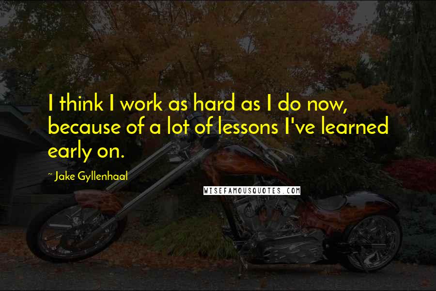 Jake Gyllenhaal Quotes: I think I work as hard as I do now, because of a lot of lessons I've learned early on.