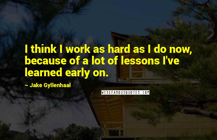 Jake Gyllenhaal Quotes: I think I work as hard as I do now, because of a lot of lessons I've learned early on.