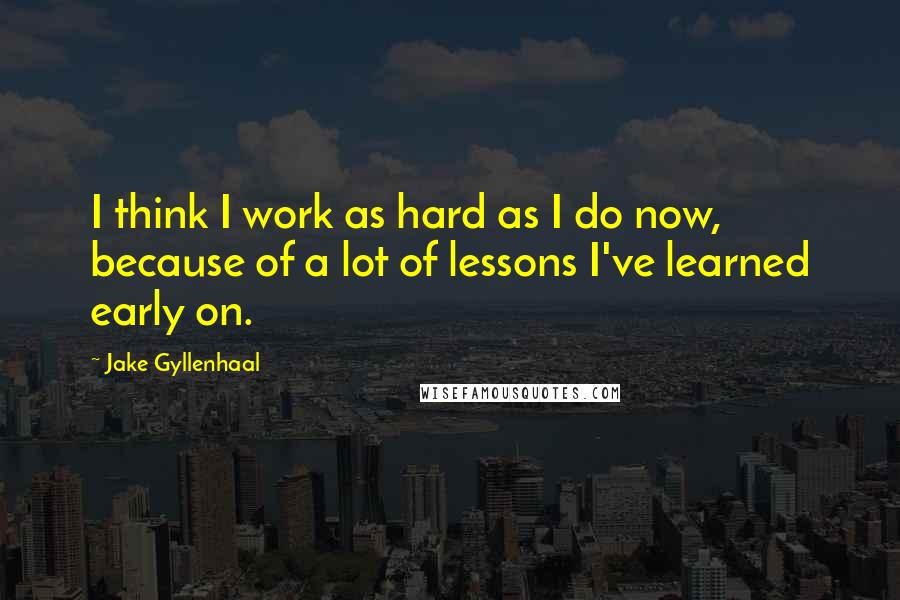 Jake Gyllenhaal Quotes: I think I work as hard as I do now, because of a lot of lessons I've learned early on.