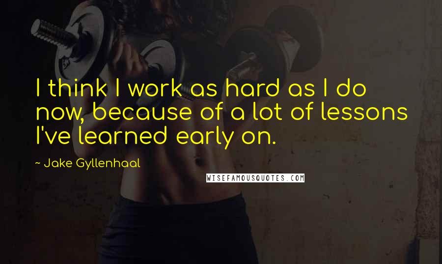 Jake Gyllenhaal Quotes: I think I work as hard as I do now, because of a lot of lessons I've learned early on.