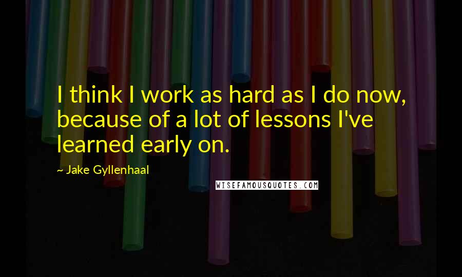 Jake Gyllenhaal Quotes: I think I work as hard as I do now, because of a lot of lessons I've learned early on.