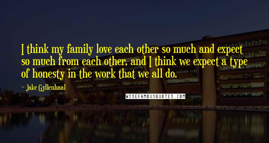 Jake Gyllenhaal Quotes: I think my family love each other so much and expect so much from each other, and I think we expect a type of honesty in the work that we all do.