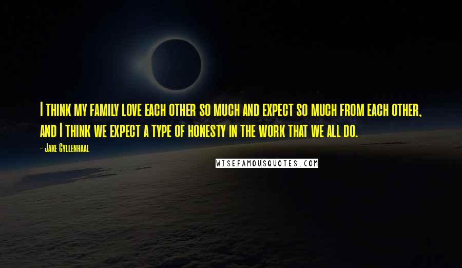 Jake Gyllenhaal Quotes: I think my family love each other so much and expect so much from each other, and I think we expect a type of honesty in the work that we all do.