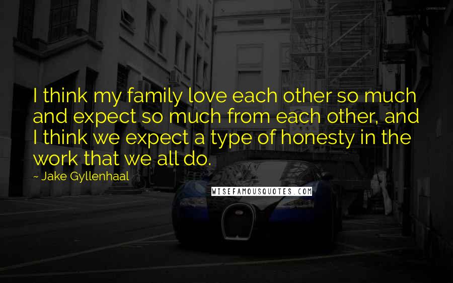 Jake Gyllenhaal Quotes: I think my family love each other so much and expect so much from each other, and I think we expect a type of honesty in the work that we all do.