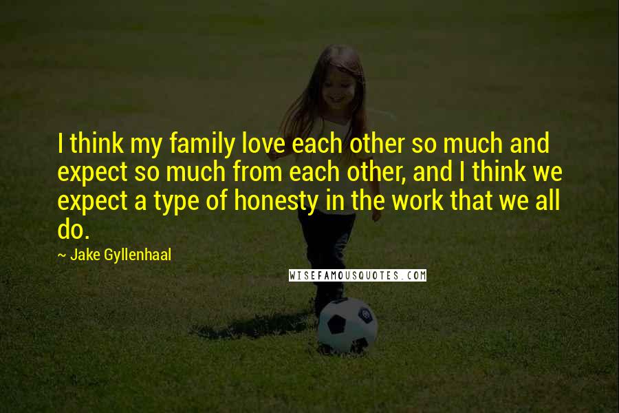 Jake Gyllenhaal Quotes: I think my family love each other so much and expect so much from each other, and I think we expect a type of honesty in the work that we all do.