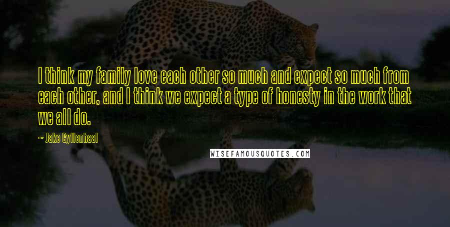 Jake Gyllenhaal Quotes: I think my family love each other so much and expect so much from each other, and I think we expect a type of honesty in the work that we all do.