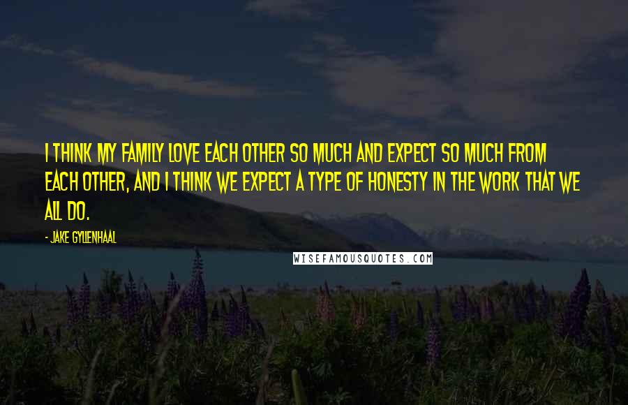 Jake Gyllenhaal Quotes: I think my family love each other so much and expect so much from each other, and I think we expect a type of honesty in the work that we all do.