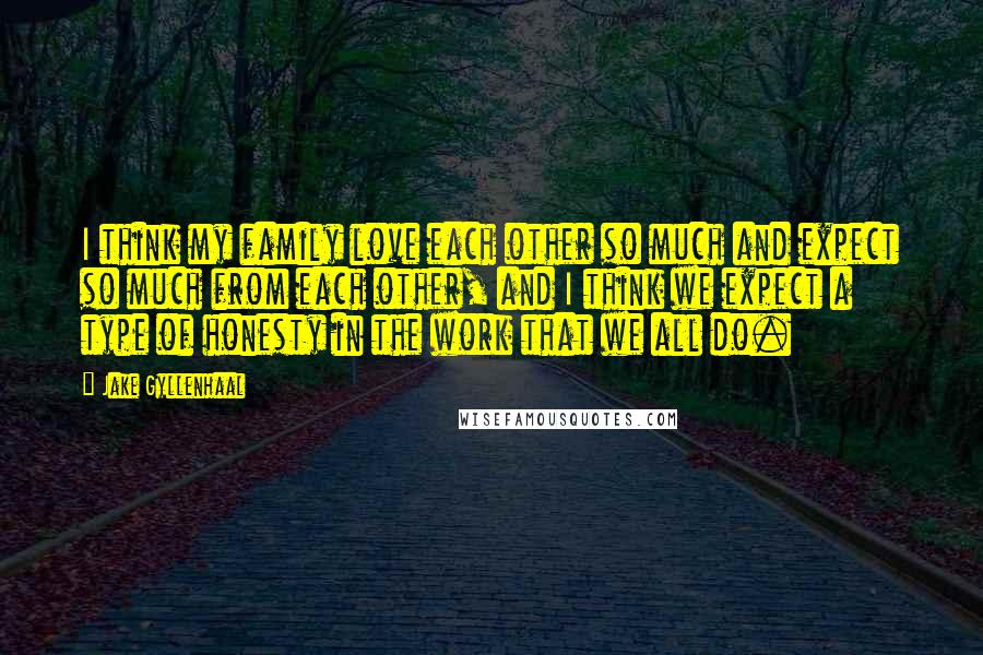 Jake Gyllenhaal Quotes: I think my family love each other so much and expect so much from each other, and I think we expect a type of honesty in the work that we all do.