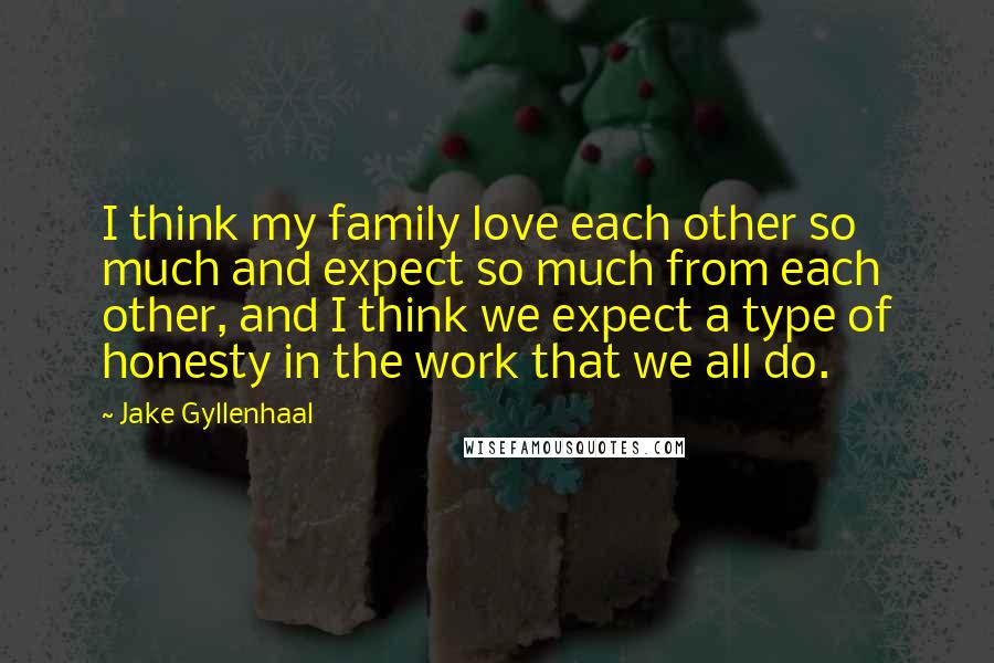 Jake Gyllenhaal Quotes: I think my family love each other so much and expect so much from each other, and I think we expect a type of honesty in the work that we all do.