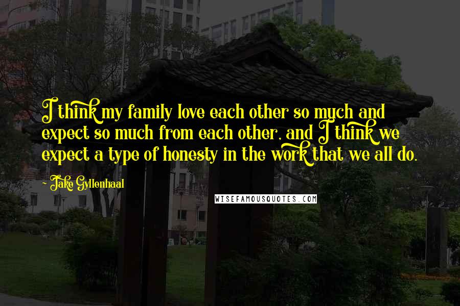 Jake Gyllenhaal Quotes: I think my family love each other so much and expect so much from each other, and I think we expect a type of honesty in the work that we all do.