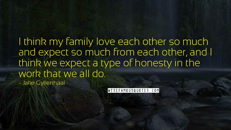 Jake Gyllenhaal Quotes: I think my family love each other so much and expect so much from each other, and I think we expect a type of honesty in the work that we all do.