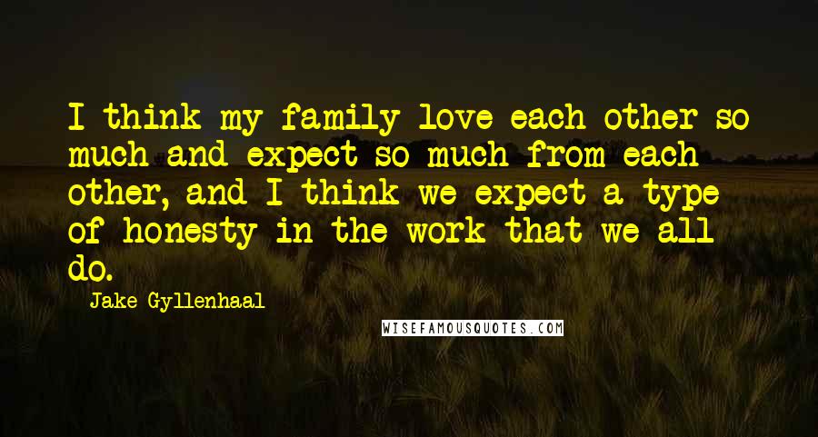 Jake Gyllenhaal Quotes: I think my family love each other so much and expect so much from each other, and I think we expect a type of honesty in the work that we all do.