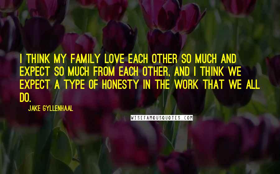 Jake Gyllenhaal Quotes: I think my family love each other so much and expect so much from each other, and I think we expect a type of honesty in the work that we all do.