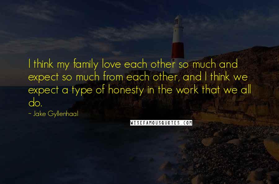 Jake Gyllenhaal Quotes: I think my family love each other so much and expect so much from each other, and I think we expect a type of honesty in the work that we all do.