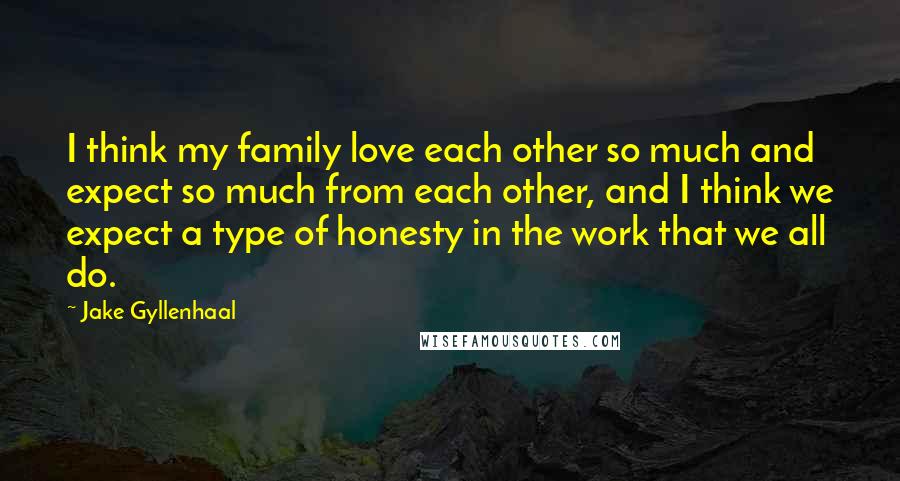 Jake Gyllenhaal Quotes: I think my family love each other so much and expect so much from each other, and I think we expect a type of honesty in the work that we all do.