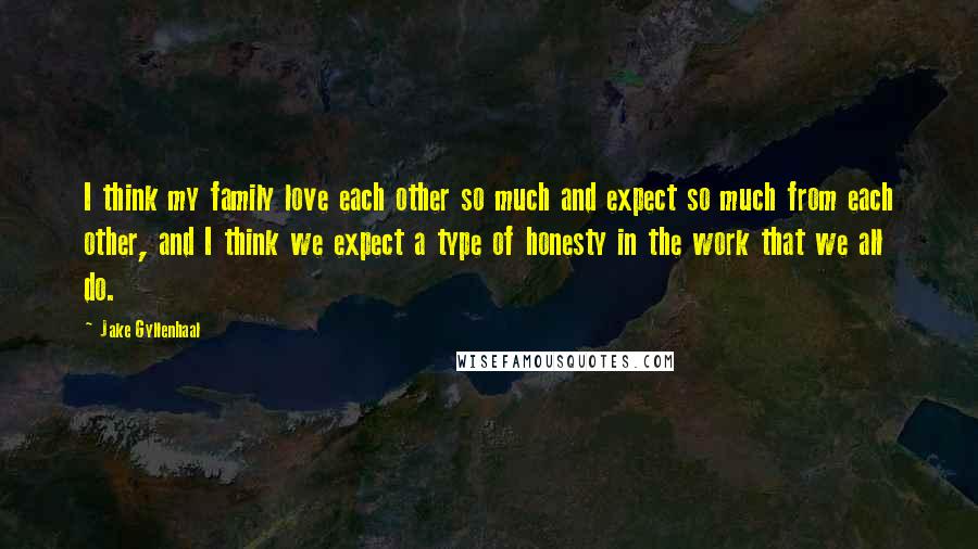 Jake Gyllenhaal Quotes: I think my family love each other so much and expect so much from each other, and I think we expect a type of honesty in the work that we all do.