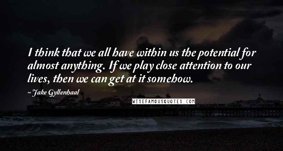 Jake Gyllenhaal Quotes: I think that we all have within us the potential for almost anything. If we play close attention to our lives, then we can get at it somehow.