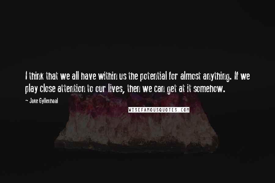 Jake Gyllenhaal Quotes: I think that we all have within us the potential for almost anything. If we play close attention to our lives, then we can get at it somehow.