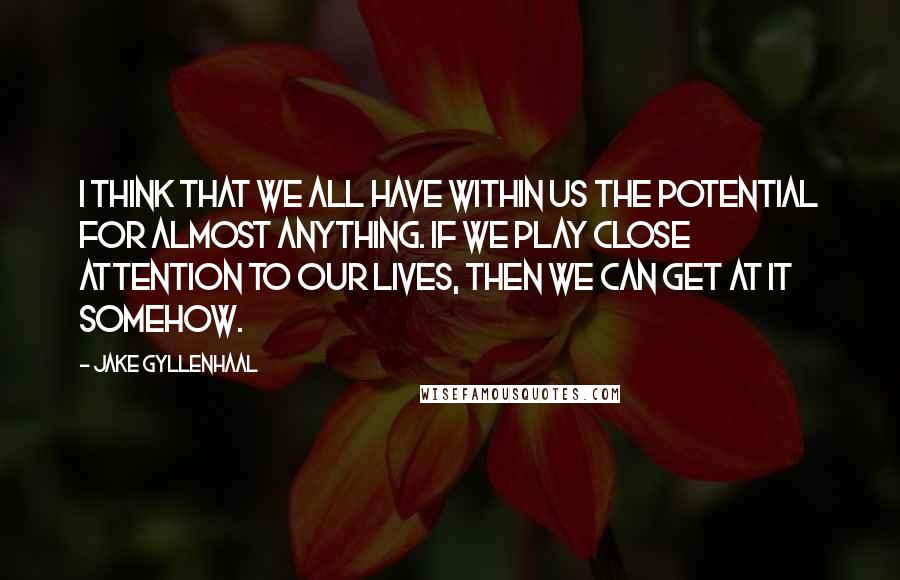 Jake Gyllenhaal Quotes: I think that we all have within us the potential for almost anything. If we play close attention to our lives, then we can get at it somehow.