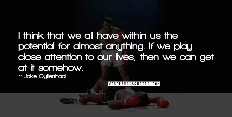 Jake Gyllenhaal Quotes: I think that we all have within us the potential for almost anything. If we play close attention to our lives, then we can get at it somehow.