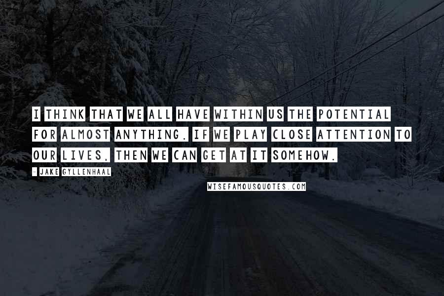 Jake Gyllenhaal Quotes: I think that we all have within us the potential for almost anything. If we play close attention to our lives, then we can get at it somehow.