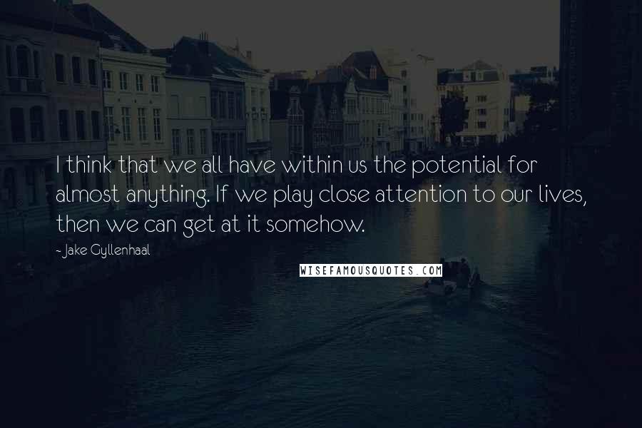 Jake Gyllenhaal Quotes: I think that we all have within us the potential for almost anything. If we play close attention to our lives, then we can get at it somehow.